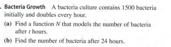 - Bacteria Growth A bacteria culture contains 1500 bacteria
initially and doubles every hour.
(a) Find a function N that models the number of bacteria
after t hours.
(b) Find the number of bacteria after 24 hours.

