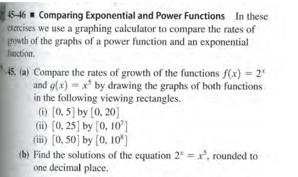 45-46 Comparing Exponential and Power Functions In these
exercises we use a graphing calculator to compare the rates of
growth of the graphs of a power function and an exponential
function.
45. (a) Compare the rates of growth of the functions f(x) = 2"
and g(x) = x by drawing the graphs of both functions
in the following viewing rectangles.
(i) [0, 5] by [0, 20]
(ii) [0, 25] by [0, 10]
(iii) [0, 50] by [0, 10*]
(b) Find the solutions of the equation 24 = x°, rounded to
one decimal place.
