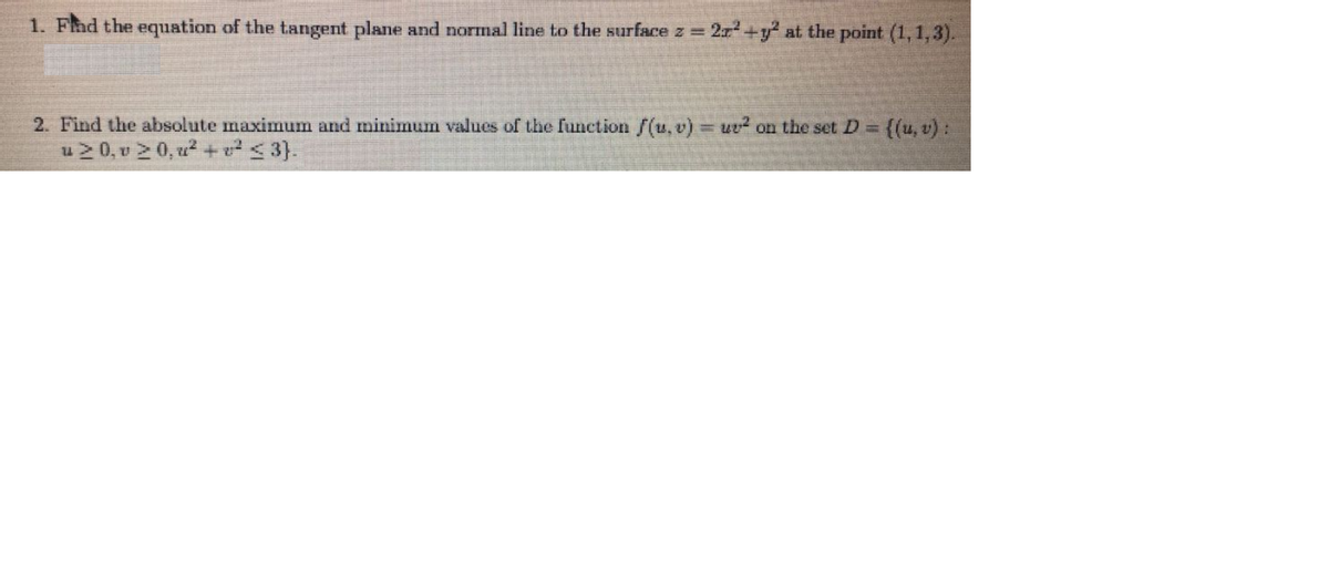 1. Fad the equation of the tangent plane and normal line to the surface z = 2r+y at the point (1,1,3).
2. Find the absolute maximum and minimum values of the function [(u.v)
=wv² on the set D =
((u, v) :
u 2 0, v 2 0, u? +v <3}.
