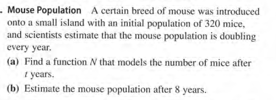 - Mouse Population A certain breed of mouse was introduced
onto a small island with an initial population of 320 mice,
and scientists estimate that the mouse population is doubling
every year.
(a) Find a function N that models the number of mice after
i years.
(b) Estimate the mouse population after 8 years.
