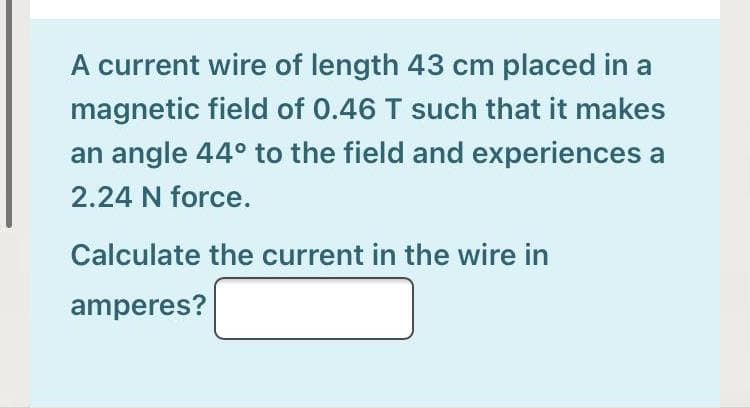 A current wire of length 43 cm placed in a
magnetic field of 0.46 T such that it makes
an angle 44° to the field and experiences a
2.24 N force.
Calculate the current in the wire in
amperes?
