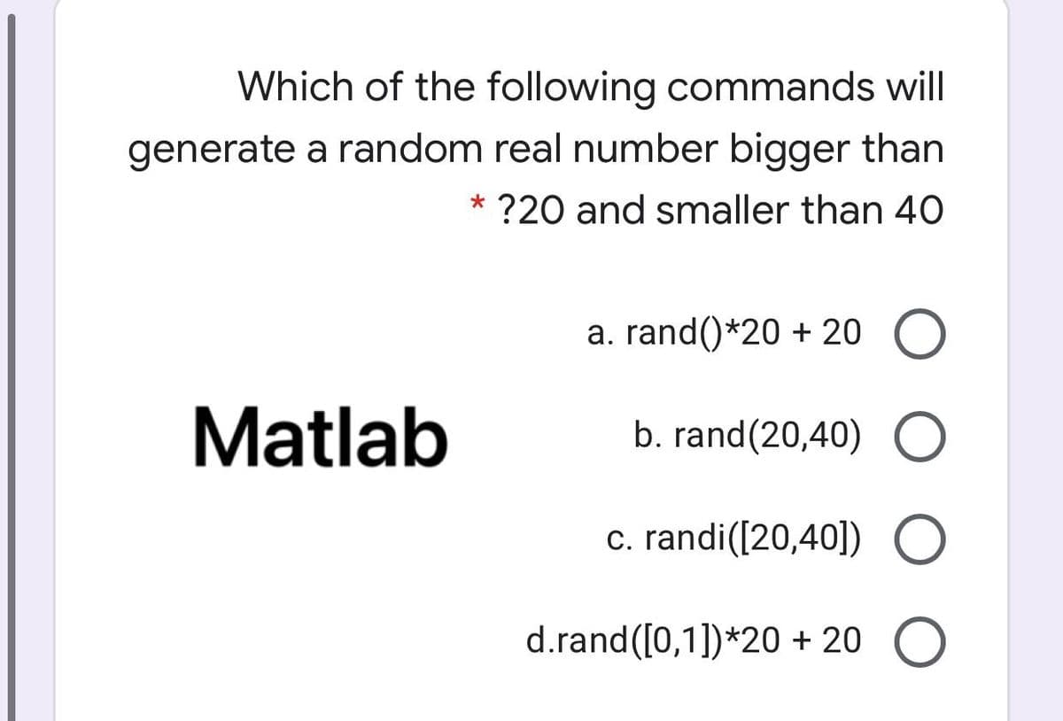 Which of the following commands will
generate a random real number bigger than
* ?20 and smaller than 40
a. rand()*20 + 20
Matlab
b. rand(20,40)
c. randi([20,40]) O
d.rand([0,1])*20 + 20
