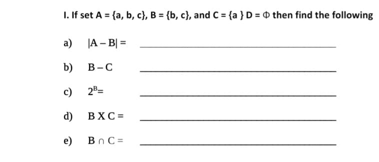 I. If set A = {a, b, c}, B = {b, c}, and C = {a }D = D then find the following
a)
JA – B| =
b)
В -С
c)
2B=
d)
ВХС-
e)
Bn C =

