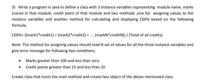 3) Write a program in Java to define a class with 3 instance variables representing module name, marks
scored in that module, credit point of that module and two methods ,one for assigning values to the
instance variables and another method for calculating and displaying CGPA based on the following
formula,
CGPA= ((mark1 credit1) + (mark2 credit2) + .. (markN creditN)) / (Total of all credits)
Note: The method for assigning values should read N set of values for all the three instance variables and
give error message for following two conditions,
• Marks greater than 100 and less than zero.
• Credit points greater than 15 and less than 10.
Create class that hosts the main method and create two object of the above mentioned class.
