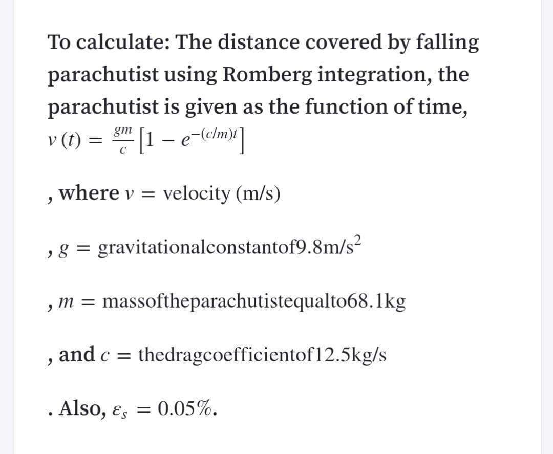 To calculate: The distance covered by falling
parachutist using Romberg integration, the
parachutist is given as the function of time,
v (t)
gm
, where v = velocity (m/s)
,8 = gravitationalconstantof9.8m/s²
m = massoftheparachutistequalto68.1kg
, and c = thedragcoefficientof12.5kg/s
. Also, ɛ, = 0.05%.
