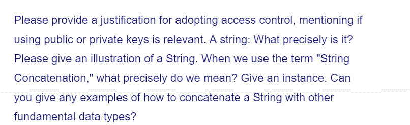 Please provide a justification for adopting access control, mentioning if
using public or private keys is relevant. A string: What precisely is it?
Please give an illustration of a String. When we use the term "String
Concatenation," what precisely do we mean? Give an instance. Can
you give any examples of how to concatenate a String with other
fundamental data types?