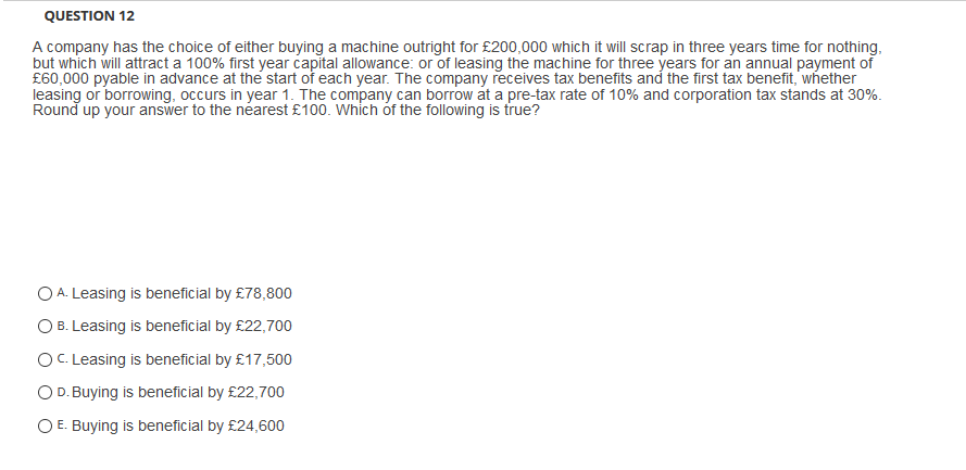 QUESTION 12
A company has the choice of either buying a machine outright for £200,000 which it will scrap in three years time for nothing,
but which will attract a 100% first year capital allowance: or of leasing the machine for three years for an annual payment of
£60,000 pyable in advance at the start of each year. The company receives tax benefits and the first tax benefit, whether
leasing or borrowing, occurs in year 1. The company can borrow at a pre-tax rate of 10% and corporation tax stands at 30%.
Round up your answer to the néarest £100. Which óf the following is true?
O A. Leasing is beneficial by £78,800
O B. Leasing is beneficial by £22,700
OC. Leasing is beneficial by £17,500
OD. Buying is beneficial by £22,700
O E. Buying is beneficial by £24,600
