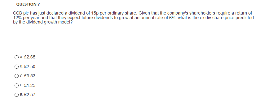 QUESTION 7
CCB plc has just declared a dividend of 15p per ordinary share. Given that the company's shareholders require a return of
12% per year and that they expect future dividends to grow at an annual rate of 6%, what is the ex div share price predicted
by the dividend growth model?
O A. £2.65
O B. £2.50
OC. £3.53
OD.£1.25
O E. £2.57
