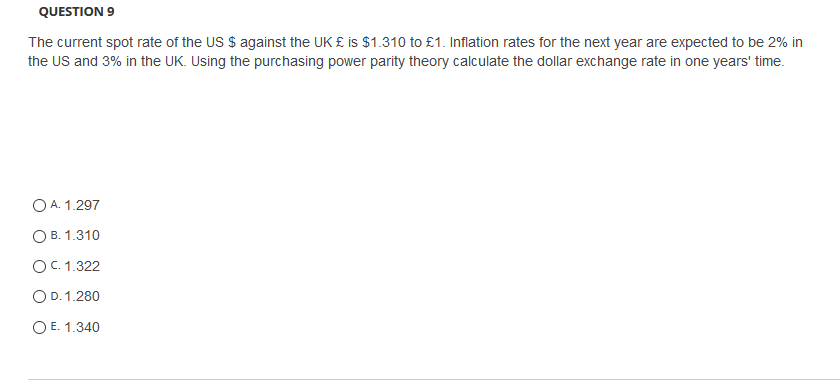 QUESTION 9
The current spot rate of the US $ against the UK £ is $1.310 to £1. Inflation rates for the next year are expected to be 2% in
the US and 3% in the UK. Using the purchasing power parity theory calculate the dollar exchange rate in one years' time.
O A. 1.297
ОВ. 1.310
OC. 1.322
OD. 1.280
O E. 1.340
