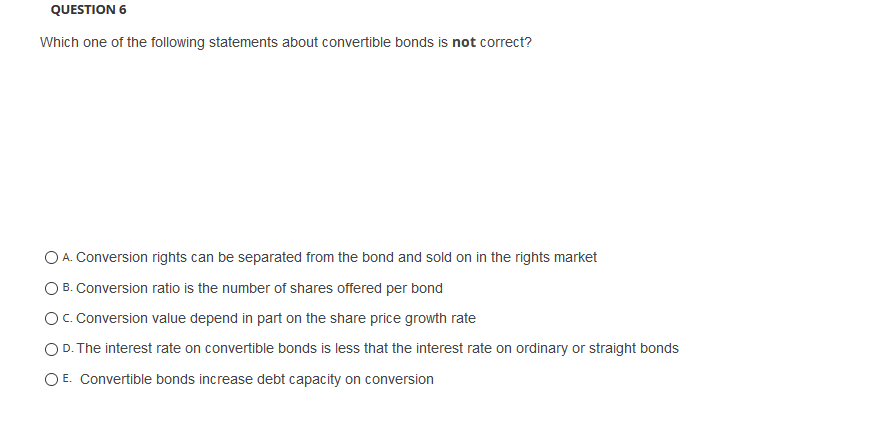QUESTION 6
Which one of the following statements about convertible bonds is not correct?
O A. Conversion rights can be separated from the bond and sold on in the rights market
O B. Conversion ratio is the number of shares offered per bond
O. Conversion value depend in part on the share price growth rate
O D. The interest rate on convertible bonds is less that the interest rate on ordinary or straight bonds
O E. Convertible bonds increase debt capacity on conversion
