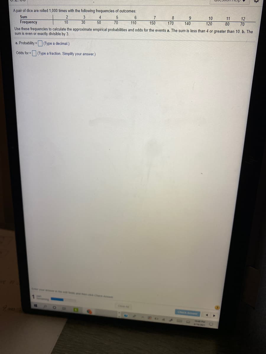 A pair of dice are rolled 1,000 times with the following frequencies of outcomes:
Sum
4
5
7
8
9
140
10
11
12
Frequency
Use these frequencies to calculate the approximate empirical probabilities and odds for the events a. The sum is less than 4 or greater than 10. b. The
sum is even or exactly divisible by 3.
10
30
50
70
110
150
170
120
80
70
a. Probability =(Type a decimal.)
Odds for =(Type a fraction. Simplify your answer.)
Check A
Check Aouns
44
