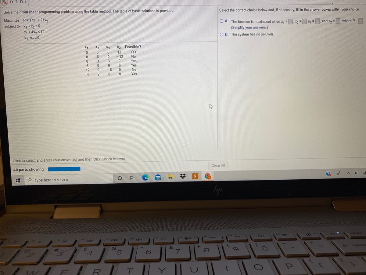 6.1.61
Select the correct choice below and, if necessary, fill in the answer boxes within your choice.
Solve the given linear programming problem using the table method. The table of basic solutions is provided.
Maximize P= 17x, +21x2
subject to X1 +X256
Xq + 4x2 s 12
O A. The function is maximized when x, = X2 =
s, =, and s2 = where P=
%3D
(Simplify your answers.)
O B. The system has no solution.
X1, X2 20
X2
S2 Feasible?
12
12
Yes
6
No
Yes
Yes
3
6.
6.
12
-6
No
4.
2
Yes
Click to select and enter your answer(s) and then click Check Answer.
Clear All
All parts showing
99+
P Type here to search
delete
149
to
backs
24
4.
&
7.
T||Y || U
