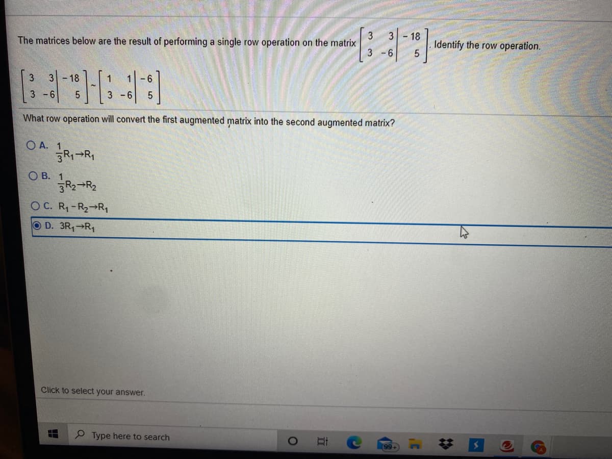 3
- 18
Identify the row operation.
The matrices below are the result of performing a single row operation on the matrix
3 -6
3
3 -18
1-6
- 6
3 -6
What row operation will convert the first augmented matrix into the second augmented matrix?
O A. 1
R-R,
О В. 1
R2¬R2
O C. R1-R2→R,
O D. 3R1 R1
Click to select your answer.
Type here to search
99
%23
近
