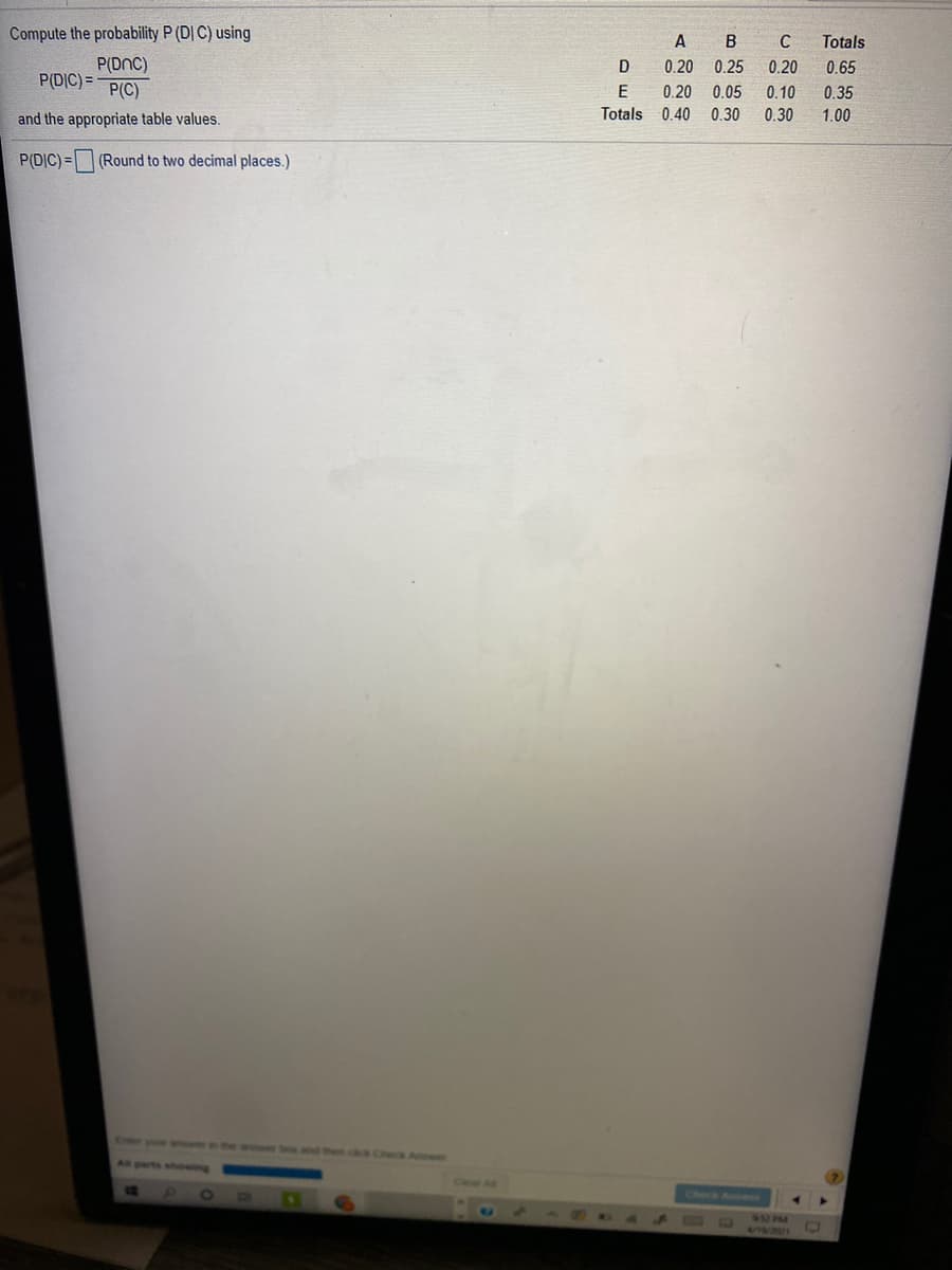 Compute the probability P (D| C) using
A
B
Totals
P(DnC)
0.20
0.25
0.20
0.65
P(DIC) =
P(C)
E
0.20
0.05
0.10
0.35
and the appropriate table values.
Totals
0.40
0.30
0.30
1.00
P(DIC)= (Round to two decimal places.)
Exter your an the an bos and Pen c CheG A
Al parts shewing
Cear A
Check Anens
A DRO A
6UM
18/271
