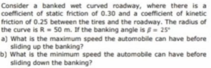 Consider a banked wet curved roadway, where there is a
coefficient of static friction of 0.30 and a coefficient of kinetic
friction of 0.25 between the tires and the roadway. The radius of
the curve is R= 50 m. If the banking angle is 8= 25
a) What is the maximum speed the automobile can have before
sliding up the banking?
b) What is the minimum speed the automobile can have before
sliding down the banking?
