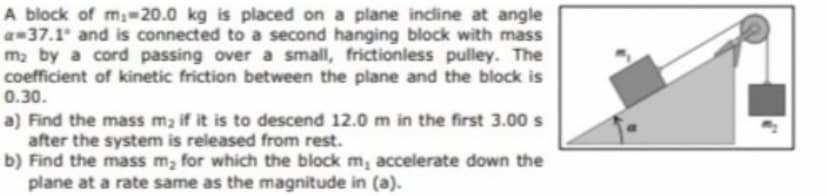 A block of m 20.0 kg is placed on a plane incline at angle
a-37.1 and is connected to a second hanging block with mass
ma by a cord passing over a small, frictionless pulley. The
coefficient of kinetic friction between the plane and the block is
0.30.
a) Find the mass m2 if it is to descend 12.0 m in the first 3.00 s
after the system is released from rest.
b) Find the mass m, for which the block m, accelerate down the
plane at a rate same as the magnitude in (a).
