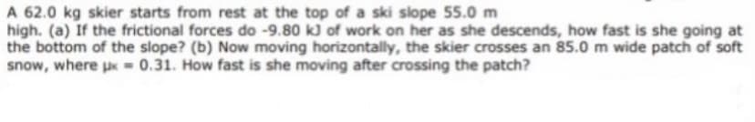A 62.0 kg skier starts from rest at the top of a ski slope 55.0 m
high. (a) If the frictional forces do -9.80 kJ of work on her as she descends, how fast is she going at
the bottom of the slope? (b) Now moving horizontally, the skier crosses an 85.0 m wide patch of soft
snow, where px - 0.31. How fast is she moving after crossing the patch?
