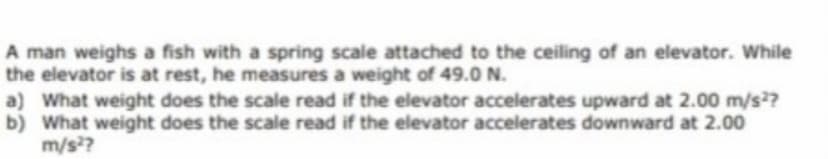 A man weighs a fish with a spring scale attached to the ceiling of an elevator. While
the elevator is at rest, he measures a weight of 49.0 N.
a) What weight does the scale read if the elevator accelerates upward at 2.00 m/s?
b) What weight does the scale read if the elevator accelerates downward at 2.00
m/s??
