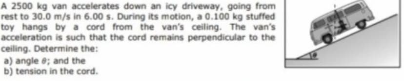 A 2500 kg van accelerates down an icy driveway, going from
rest to 30.0 m/s in 6.00 s. During its motion, a 0.100 kg stuffed
toy hangs by a cord from the van's ceiling. The van's
acceleration is such that the cord remains perpendicular to the
ceiling. Determine the:
a) angle e; and the
b) tension in the cord.

