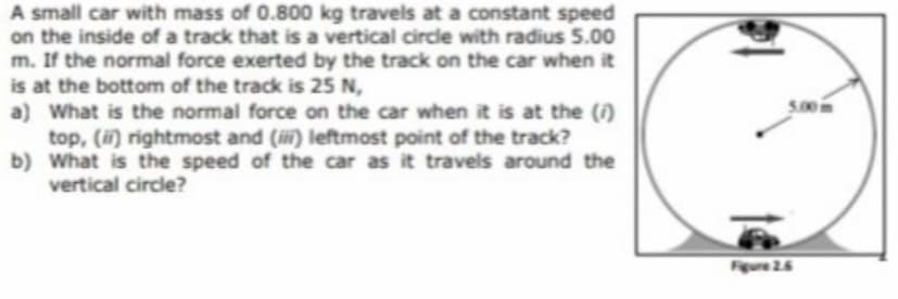 A small car with mass of 0.800 kg travels at a constant speed
on the inside of a track that is a vertical circle with radius 5.00
m. If the normal force exerted by the track on the car when it
is at the bottom of the track is 25 N,
a) What is the normal force on the car when it is at the ()
top, () rightmost and (iii) leftmost point of the track?
b) What is the speed of the car as it travels around the
vertical circle?
Figure 26
