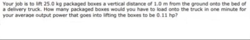 Your job is to lift 25.0 kg packaged boxes a vertical distance of 1.0 m from the ground onto the bed of
a delivery truck. How many packaged boxes would you have to load onto the truck in one minute for
your average output power that goes into lifting the boxes to be 0.11 hp?
