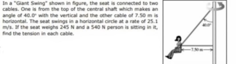 In a "Giant Swing" shown in figure, the seat is connected to two
cables. One is from the top of the central shaft which makes an
angle of 40.0 with the vertical and the other cable of 7.50 m is
horizontal. The seat swings in a horizontal circle at a rate of 25.1
m/s. If the seat weighs 245 N and a 540 N person is sitting in it,
find the tension in each cable.
-1.50m-
