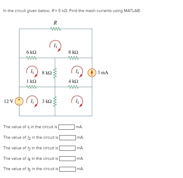 In the circuit given below, R= 5 KQ. Find the mesh currents using MATLAB.
R
www
12 V (+
6kQ2
www
13
1kQ
www
4₁
8 ΚΩ
3 ΚΩ
Is
ww
ww
The value of in the circuit is
The value of 12 in the circuit is
The value of 13 in the circuit is
The value of 14 in the circuit is
The value of 5 in the circuit is
8 ΚΩ
14
4 ΚΩ
ww
1₂
mA.
mA.
mA.
mA.
mA.
3 mA
