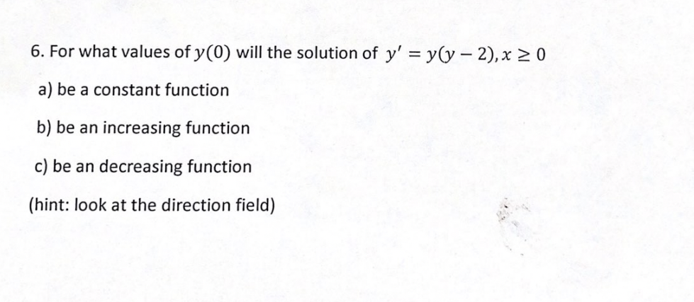 6. For what values of y(0) will the solution of y' = y(y - 2),x > 0
a) be a constant function
b) be an increasing function
c) be an decreasing function
(hint: look at the direction field)
