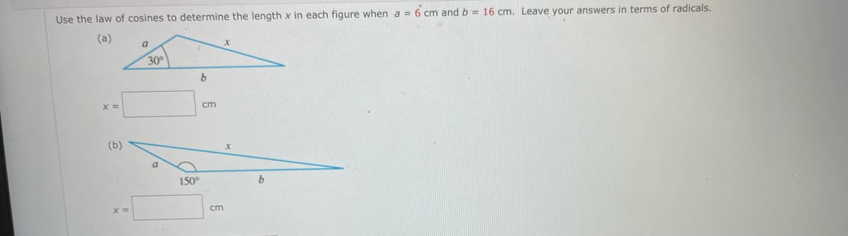Use the law of cosines to determine the length x in each figure when a = 6 cm and b = 16 cm. Leave your answers in terms of radicals.
(a)
a
30°
X =
cm
(b)
150°
cm

