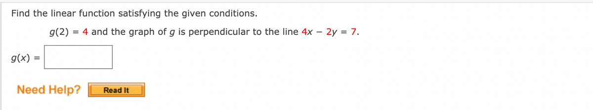 Find the linear function satisfying the given conditions.
g(2) = 4 and the graph of g is perpendicular to the line 4x – 2y = 7.
g(x) =
%D
Need Help?
Read It

