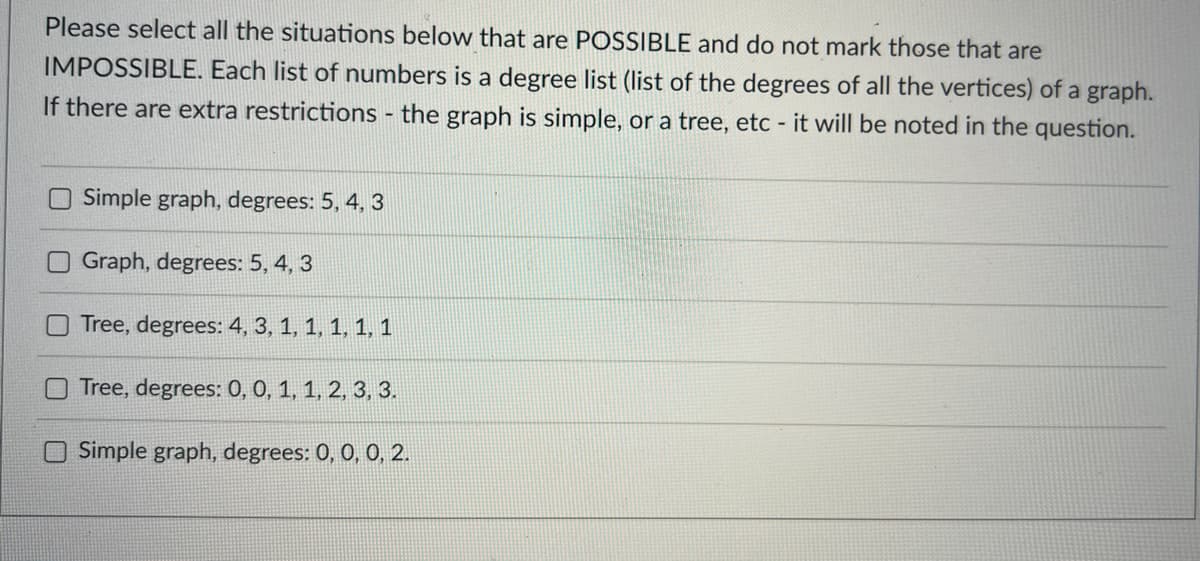 Please select all the situations below that are POSSIBLE and do not mark those that are
IMPOSSIBLE. Each list of numbers is a degree list (list of the degrees of all the vertices) of a graph.
If there are extra restrictions - the graph is simple, or a tree, etc - it will be noted in the question.
Simple graph, degrees: 5, 4, 3
Graph, degrees: 5, 4, 3
Tree, degrees: 4, 3, 1, 1, 1, 1, 1
Tree, degrees: 0, 0, 1, 1, 2, 3, 3.
Simple graph, degrees: 0, 0, 0, 2.