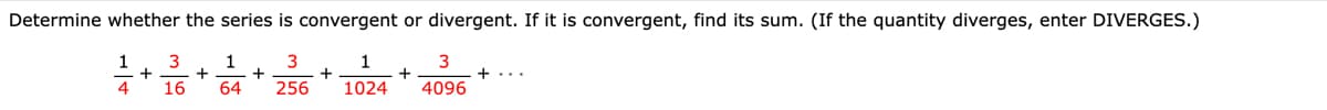 Determine whether the series is convergent or divergent. If it is convergent, find its sum. (If the quantity diverges, enter DIVERGES.)
1
3
1
+
1
3
+...
4
16
64
256
1024
4096
