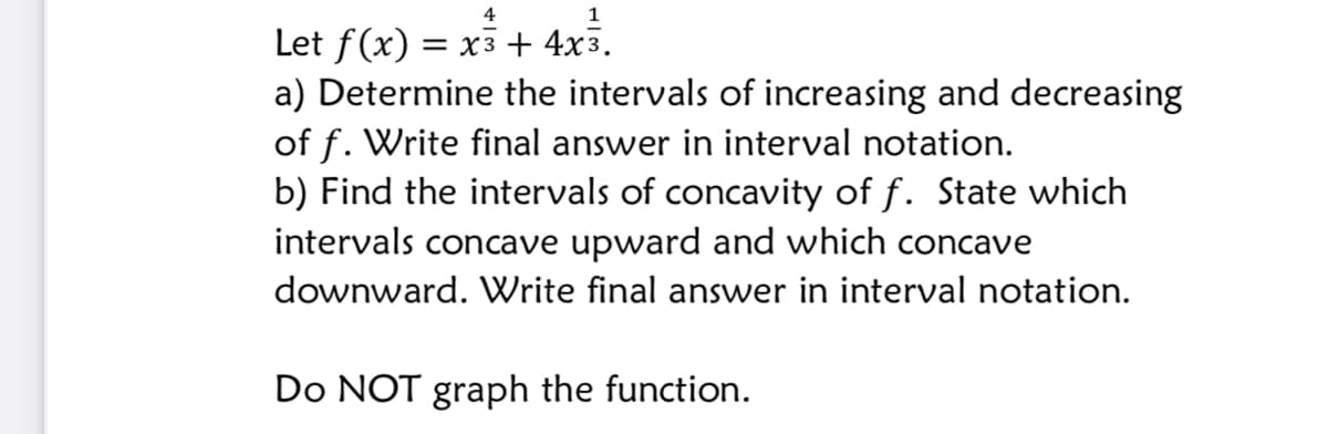 4
Let f(x) = x3 + 4x3.
a) Determine the intervals of increasing and decreasing
of f. Write final answer in interval notation.
b) Find the intervals of concavity of f. State which
intervals concave upward and which concave
downward. Write final answer in interval notation.
Do NOT graph the function.
