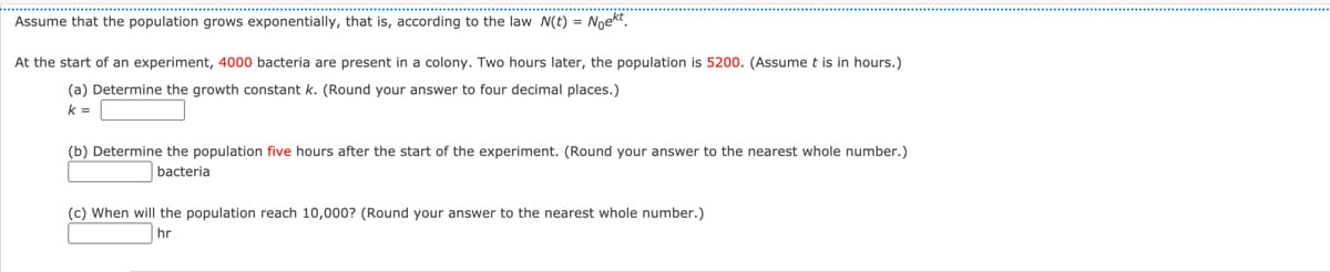 Assume that the population grows exponentially, that is, according to the law N(t) = Noekt.
At the start of an experiment, 4000 bacteria are present in a colony. Two hours later, the population is 5200. (Assume t is in hours.)
(a) Determine the growth constant k. (Round your answer to four decimal places.)
k =
(b) Determine the population five hours after the start of the experiment. (Round your answer to the nearest whole number.)
bacteria
(c) When will the population reach 10,000? (Round your answer to the nearest whole number.)
hr
