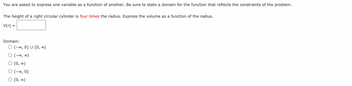 You are asked to express one variable as a function of another. Be sure to state a domain for the function that reflects the constraints of the problem.
The height of a right circular cylinder is four times the radius. Express the volume as a function of the radius.
V(r) =
Domain:
O (-∞, 0] U [0, ∞)
O (-∞, ∞)
O (0, ∞)
O (-∞, 0]
[0, 0)
