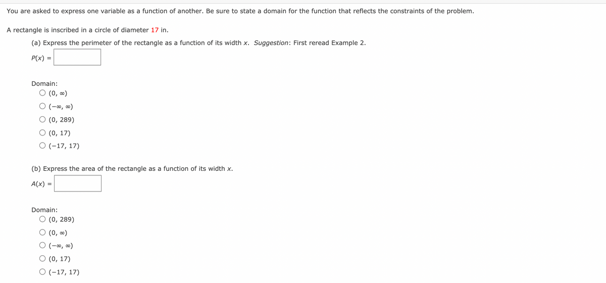 You are asked to express one variable as a function of another. Be sure to state a domain for the function that reflects the constraints of the problem.
A rectangle is inscribed in a circle of diameter 17 in.
(a) Express the perimeter of the rectangle as a function of its width x. Suggestion: First reread Example 2.
P(x) =
Domain:
O (0, ∞)
O (-∞, ∞)
O (0, 289)
O (0, 17)
O (-17, 17)
(b) Express the area of the rectangle as a function of its width x.
A(x)
Domain:
O (0, 289)
O (0, 0)
O (-∞, ∞)
O (0, 17)
O (-17, 17)
