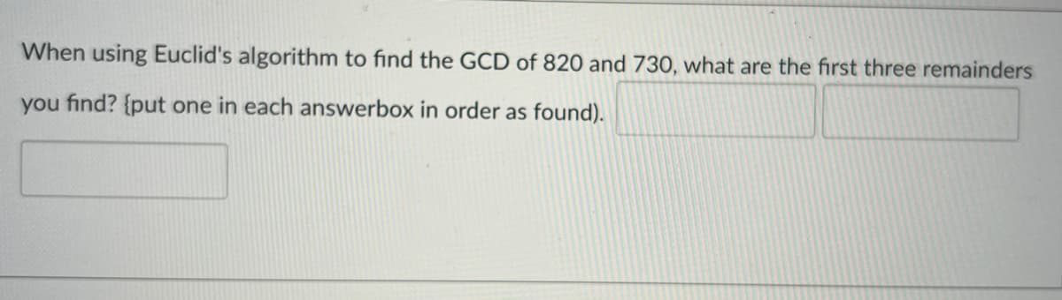 When using Euclid's algorithm to find the GCD of 820 and 730, what are the first three remainders
you find? {put one in each answerbox in order as found).