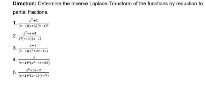Direction: Determine the Inverse Laplace Transform of the functions by reduction to
partial fractions.
s²+3
1.
(s-3)(s+5)(s-1)²
s2-s+3
2.
s3(s+5)(s-2)
s-8
3.
(s-3)(s2+2s+17)
4.
(s+1)²(s²-4s+85)
s2+5s-2
5.
(s+1)²(s-1)(s-7)
