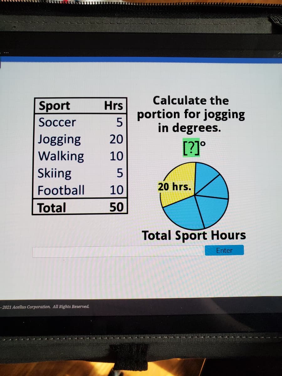 Calculate the
Sport
Hrs
portion for jogging
in degrees.
[?]°
Soccer
Jogging
Walking
20
10
Skiing
Football
10
20 hrs.
Total
50
Total Sport Hours
Enter
- 2021 Acellus Corporation. All Rights Reserved.
