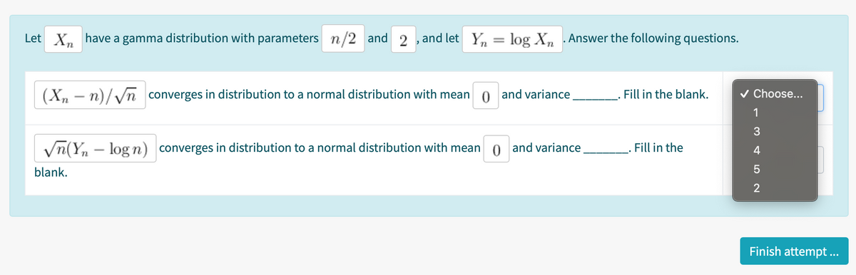 Let X, have a gamma distribution with parameters n/2 and 2 , and let Yn = log X, .Answer the following questions.
(X, - n)/Vn converges in distribution to a normal distribution with mean o and variance.
Fill in the blank.
v Choose...
1
Vn(Yn – log n) converges in distribution to a normal distribution with mean
o and variance
Fill in the
4
blank.
2
Finish attempt...

