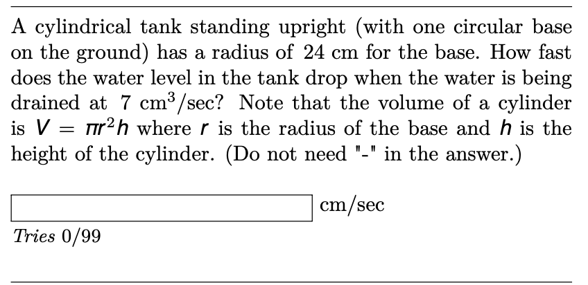A cylindrical tank standing upright (with one circular base
on the ground) has a radius of 24 cm for the base. How fast
does the water level in the tank drop when the water is being
drained at 7 cm³/sec? Note that the volume of a cylinder
is V = r2h where r is the radius of the base and h is the
height of the cylinder. (Do not need
in the answer.)
cm/sec
Tries 0/99
