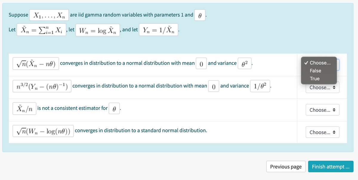 Suppose X1,..., Xn are iid gamma random variables with parameters 1 and e
Let Xn
= E X; , let W, = log Xn ,and let Y, = 1/Xn
i=1
Vn(X, – ne) converges in distribution to a normal distribution with mean 0 and variance 02
v Choose...
False
True
n3/2(Y, – (n0)-1) converges in distribution to a normal distribution with mean 0 and variance 1/02
Choose...
X,/n is not a consistent estimator for A
Choose... +
Vn(Wn – log(n0)) converges in distribution to a standard normal distribution.
Choose... +
-
Previous page
Finish attempt ...
