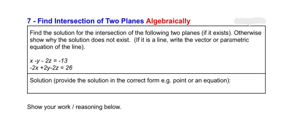 7 - Find Intersection of Two Planes Algebraically
Find the solution for the intersection of the following two planes (if it exists). Otherwise
show why the solution does not exist. (If it is a line, write the vector or parametric
equation of the line).
x-y-2z = -13
-2x +2y-2z = 26
Solution (provide the solution in the correct form e.g. point or an equation):
Show your work / reasoning below.