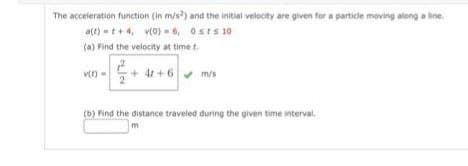 The acceleration function (in m/s2) and the initial velocity are given for a particle moving along a line.
a(t) t+4, v(0)=6, 0sts 10
(a) Find the velocity at time t
v(t)
=
4r+6✔ m/s
(b) Find the distance traveled during the given time interval
m