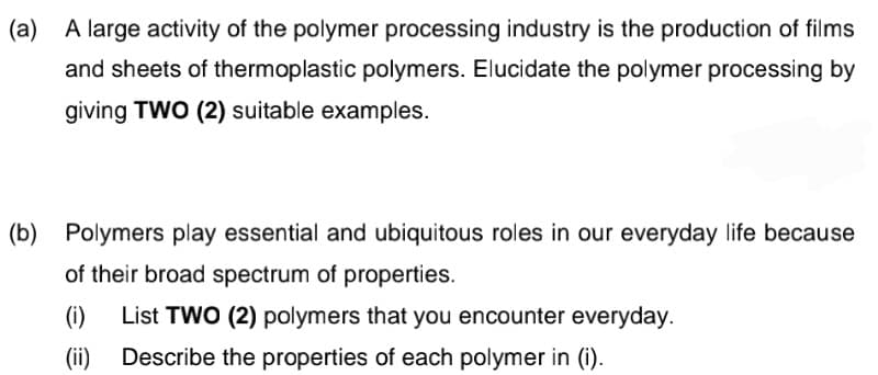 (a) A large activity of the polymer processing industry is the production of films
and sheets of thermoplastic polymers. Elucidate the polymer processing by
giving TWO (2) suitable examples.
(b) Polymers play essential and ubiquitous roles in our everyday life because
of their broad spectrum of properties.
(i)
List TWO (2) polymers that you encounter everyday.
(ii) Describe the properties of each polymer in (i).
