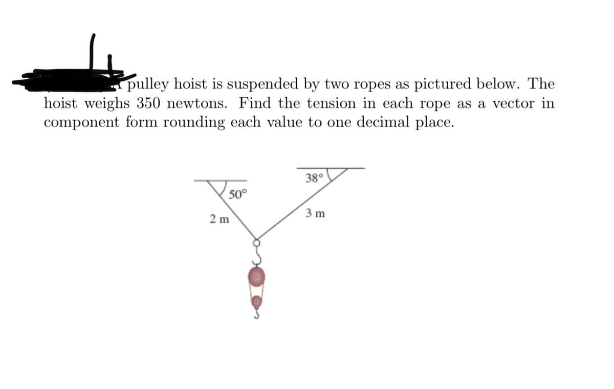 pulley hoist is suspended by two ropes as pictured below. The
hoist weighs 350 newtons. Find the tension in each rope as a vector in
component form rounding each value to one decimal place.
38°
50°
2 m
3 m
