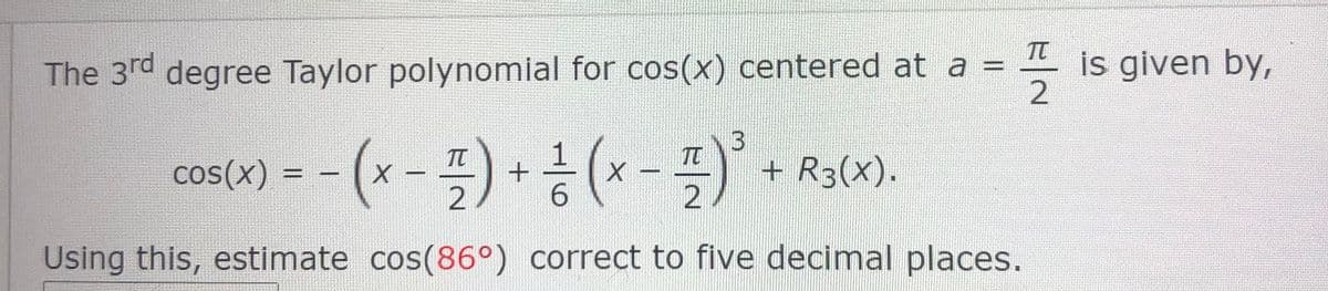 TT
The 3rd degree Taylor polynomial for cos(x) centered at a = is given by,
2
cos(0)--(x-특) + 공 (x-특)
TT
C
+ R3(X).
6.
Using this, estimate cos(86°) correct to five decimal places.
