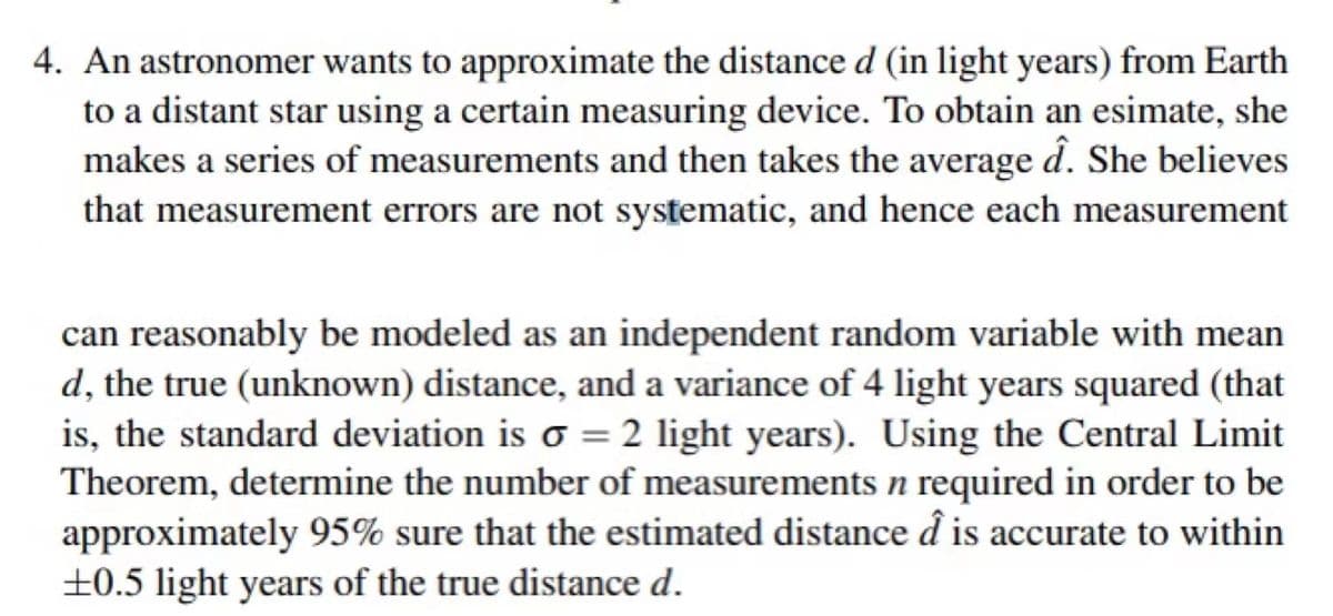 4. An astronomer wants to approximate the distance d (in light years) from Earth
to a distant star using a certain measuring device. To obtain an esimate, she
makes a series of measurements and then takes the average d. She believes
that measurement errors are not systematic, and hence each measurement
can reasonably be modeled as an independent random variable with mean
d, the true (unknown) distance, and a variance of 4 light years squared (that
is, the standard deviation is o = 2 light years). Using the Central Limit
Theorem, determine the number of measurements n required in order to be
approximately 95% sure that the estimated distance d is accurate to within
±0.5 light years of the true distance d.