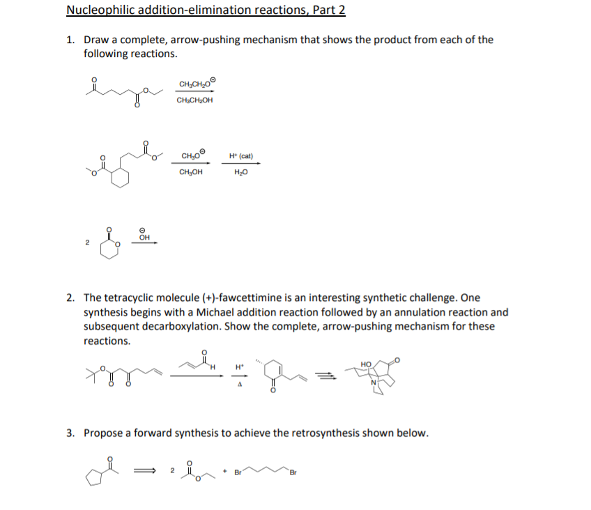 Nucleophilic addition-elimination reactions, Part 2
1. Draw a complete, arrow-pushing mechanism that shows the product from each of the
following reactions.
CH,CH,0°
CH;CH;OH
CH,0°
H* (cat)
CH;OH
OH
2. The tetracyclic molecule (+)-fawcettimine is an interesting synthetic challenge. One
synthesis begins with a Michael addition reaction followed by an annulation reaction and
subsequent decarboxylation. Show the complete, arrow-pushing mechanism for these
reactions.
но
3. Propose a forward synthesis to achieve the retrosynthesis shown below.
