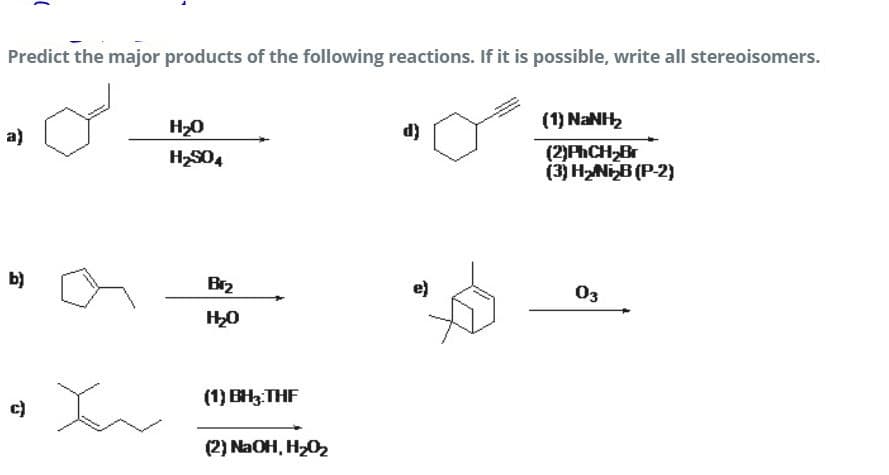 Predict the major products of the following reactions. If it is possible, write all stereoisomers.
H20
d)
(1) NANH
a)
(2)PhCH Br
(3) HNIB (P-2)
Hకం
b)
Br2
e)
03
(1) BH3:THF
c)
(2) NaOH, H202
